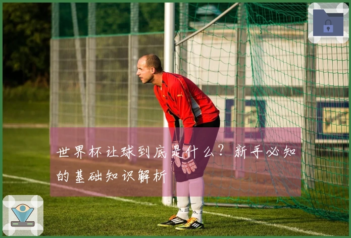 世界杯让球到底是什么？新手必知的基础知识解析